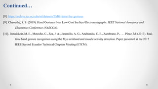 Continued…
[8]. https://archive.ics.uci.edu/ml/datasets/EMG+data+for+gestures
[9]. Chawathe, S. S. (2019). Hand Gestures from Low-Cost Surface-Electromyographs. IEEE National Aerospace and
Electronics Conference (NAECON).
[10]. Benalcázar, M. E., Motoche, C., Zea, J. A., Jaramillo, A. G., Anchundia, C. E., Zambrano, P., . . . Pérez, M. (2017). Real-
time hand gesture recognition using the Myo armband and muscle activity detection. Paper presented at the 2017
IEEE Second Ecuador Technical Chapters Meeting (ETCM).
 