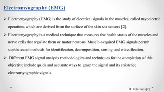  Electromyography (EMG) is the study of electrical signals in the muscles, called myoelectric
operation, which are derived from the surface of the skin via sensors [2].
 Electromyography is a medical technique that measures the health status of the muscles and
nerve cells that regulate them or motor neurons. Muscle-acquired EMG signals permit
sophisticated methods for identification, decomposition, sorting, and classification.
 Different EMG signal analysis methodologies and techniques for the completion of this
objective include quick and accurate ways to grasp the signal and its existence
electromyographic signals.
Electromyography (EMG)
 Reference[2]
 