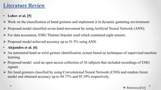 Literature Review
• Lobov et al. [5]
 Work on the classification of hand gestures and implement it in dynamic gamming environment.
 Proposed model classified seven hand movement by using Artificial Neural Network (ANN).
 For data accusation, EMG Thalmic bracelet used which contained eight sensors.
 Proposed model achieved accuracy up to 91.5% using ANN.
• Alejandro et al. [6]
 An automated hand or wrist gesture identification system based on techniques of supervised machine
learning.
 Proposed model used an open-access collection of 36 subjects that included recordings of EMG
signals.
 Six hand gestures classified by using Convolutional Neural Network (CNN) and random forest
model and obtained accuracy up to 94.77% and 95.39% respectively.
 Reference[5,6]
 