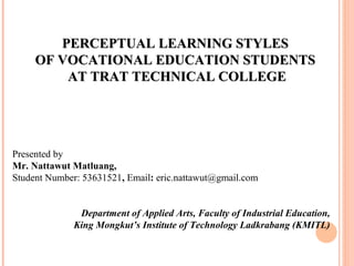 PERCEPTUAL LLEEAARRNNIINNGG SSTTYYLLEESS 
OOFF VVOOCCAATTIIOONNAALL EEDDUUCCAATTIIOONN SSTTUUDDEENNTTSS 
AATT TTRRAATT TTEECCHHNNIICCAALL CCOOLLLLEEGGEE 
Presented by 
Mr. Nattawut Matluang, 
Student Number: 53631521, Email: eric.nattawut@gmail.com 
Department of Applied Arts, Faculty of Industrial Education, 
King Mongkut’s Institute of Technology Ladkrabang (KMITL) 
 