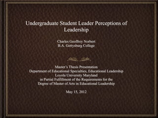 Undergraduate Student Leader Perceptions of
                Leadership

                   Charles Geoffrey Norbert
                   B.A. Gettysburg College




                  Master’s Thesis Presentation
 Department of Educational Specialties, Educational Leadership
                  Loyola University Maryland
       in Partial Fulfillment of the Requirements for the
      Degree of Master of Arts in Educational Leadership

                        May 15, 2012
 