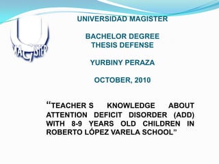 UNIVERSIDAD MAGISTER
BACHELOR DEGREE
THESIS DEFENSE
YURBINY PERAZA
OCTOBER, 2010

“TEACHER S

KNOWLEDGE
ABOUT
ATTENTION DEFICIT DISORDER (ADD)
WITH 8-9 YEARS OLD CHILDREN IN
ROBERTO LÓPEZ VARELA SCHOOL”

 