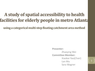 A study of spatial accessibility to health
facilities for elderly people in metro Atlanta
usingacategoricalmulti-stepfloatingcatchmentareamethod
1
Presenter:
Zhaoying Wei
Committee Member:
Xiaobai Yao(Chair)
Lan Mu
Sara Wagner
 