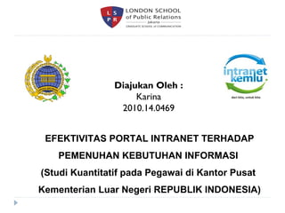 Diajukan Oleh : 
Karina 
2010.14.0469 
EFEKTIVITAS PORTAL INTRANET TERHADAP 
PEMENUHAN KEBUTUHAN INFORMASI 
(Studi Kuantitatif pada Pegawai di Kantor Pusat 
Kementerian Luar Negeri REPUBLIK INDONESIA) 
 