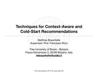 PhD Thesis Defense, 28th Ph.D. Cycle, May 2016
Techniques for Context-Aware and
Cold-Start Recommendations
Matthias Braunhofer

Supervisor: Prof. Francesco Ricci 
Free University of Bozen - Bolzano

Piazza Domenicani 3, 39100 Bolzano, Italy

mbraunhofer@unibz.it
 