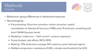 Methods
Analyses
• Behavioral: group differences in behavioral measures
• Neuroimaging:
Ø Pre-processing: Slice-time correction, motion correction, spatial
normalization to Talairach & Tournoux (1988), early TR exclusion, smoothing with
6mm FWHM Gaussian kernel
Ø Modeling: ‘costly error’ – ‘both correct’; nuisance regressors
Ø Group Analysis: task effects, MFQ, DERS
Ø Masking: 70% whole brain average, ROI masks to a priori selected regions
Ø Multiple comparisons: voxelwise p<0.005, a cluster-size threshold of p<0.05
 