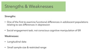 Strengths & Weaknesses
Strengths:
• One of the first to examine functional differences in adolescent populations
relating to sex differences in depression
• Social engagement task; not conscious cognitive manipulation of ER
Weaknesses:
• Longitudinal data
• Small sample size & restricted range
 
