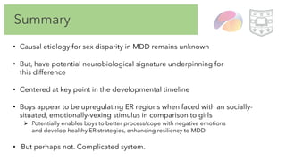 Summary
• Causal etiology for sex disparity in MDD remains unknown
• But, have potential neurobiological signature underpinning for
this difference
• Centered at key point in the developmental timeline
• Boys appear to be upregulating ER regions when faced with an socially-
situated, emotionally-vexing stimulus in comparison to girls
Ø Potentially enables boys to better process/cope with negative emotions
and develop healthy ER strategies, enhancing resiliency to MDD
• But perhaps not. Complicated system.
 