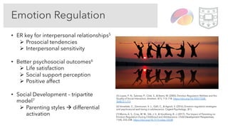 Emotion Regulation
• ER key for interpersonal relationships5
Ø Prosocial tendencies
Ø Interpersonal sensitivity
• Better psychosocial outcomes6
Ø Life satisfaction
Ø Social support perception
Ø Positive affect
• Social Development – tripartite
model7
Ø Parenting styles à differential
activation
(5) Lopes, P. N., Salovey, P., Côté, S., & Beers, M. (2005). Emotion Regulation Abilities and the
Quality of Social Interaction. Emotion, 5(1), 113–118. https://doi.org/10.1037/1528-
3542.5.1.113
(6) Verzeletti, C., Zammuner, V. L., Galli, C., & Agnoli, S. (2016). Emotion regulation strategies
and psychosocial well-being in adolescence. Cogent Psychology, 3(1).
(7) Morris, A. S., Criss, M. M., Silk, J. S., & Houltberg, B. J. (2017). The Impact of Parenting on
Emotion Regulation During Childhood and Adolescence. Child Development Perspectives,
11(4), 233–238. https://doi.org/10.1111/cdep.12238
 