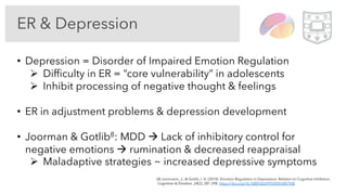 ER & Depression
• Depression = Disorder of Impaired Emotion Regulation
Ø Difficulty in ER = “core vulnerability” in adolescents
Ø Inhibit processing of negative thought & feelings
• ER in adjustment problems & depression development
• Joorman & Gotlib8: MDD à Lack of inhibitory control for
negative emotions à rumination & decreased reappraisal
Ø Maladaptive strategies ~ increased depressive symptoms
(8) Joormann, J., & Gotlib, I. H. (2010). Emotion Regulation in Depression: Relation to Cognitive Inhibition.
Cognition & Emotion, 24(2), 281 298. https://doi.org/10.1080/02699930903407948
 
