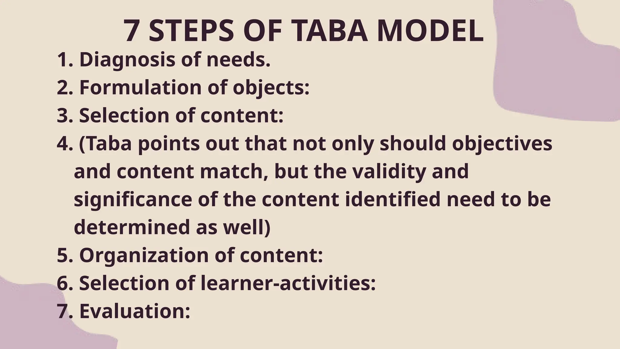 7 STEPS OF TABA MODEL
1. Diagnosis of needs.
2. Formulation of objects:
3. Selection of content:
4. (Taba points out that not only should objectives
and content match, but the validity and
significance of the content identified need to be
determined as well)
5. Organization of content:
6. Selection of learner-activities:
7. Evaluation:
 