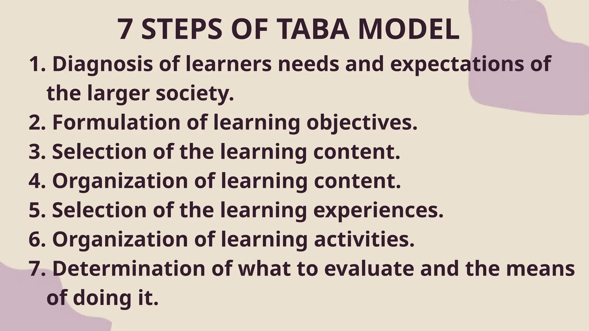 7 STEPS OF TABA MODEL
1. Diagnosis of learners needs and expectations of
the larger society.
2. Formulation of learning objectives.
3. Selection of the learning content.
4. Organization of learning content.
5. Selection of the learning experiences.
6. Organization of learning activities.
7. Determination of what to evaluate and the means
of doing it.
 