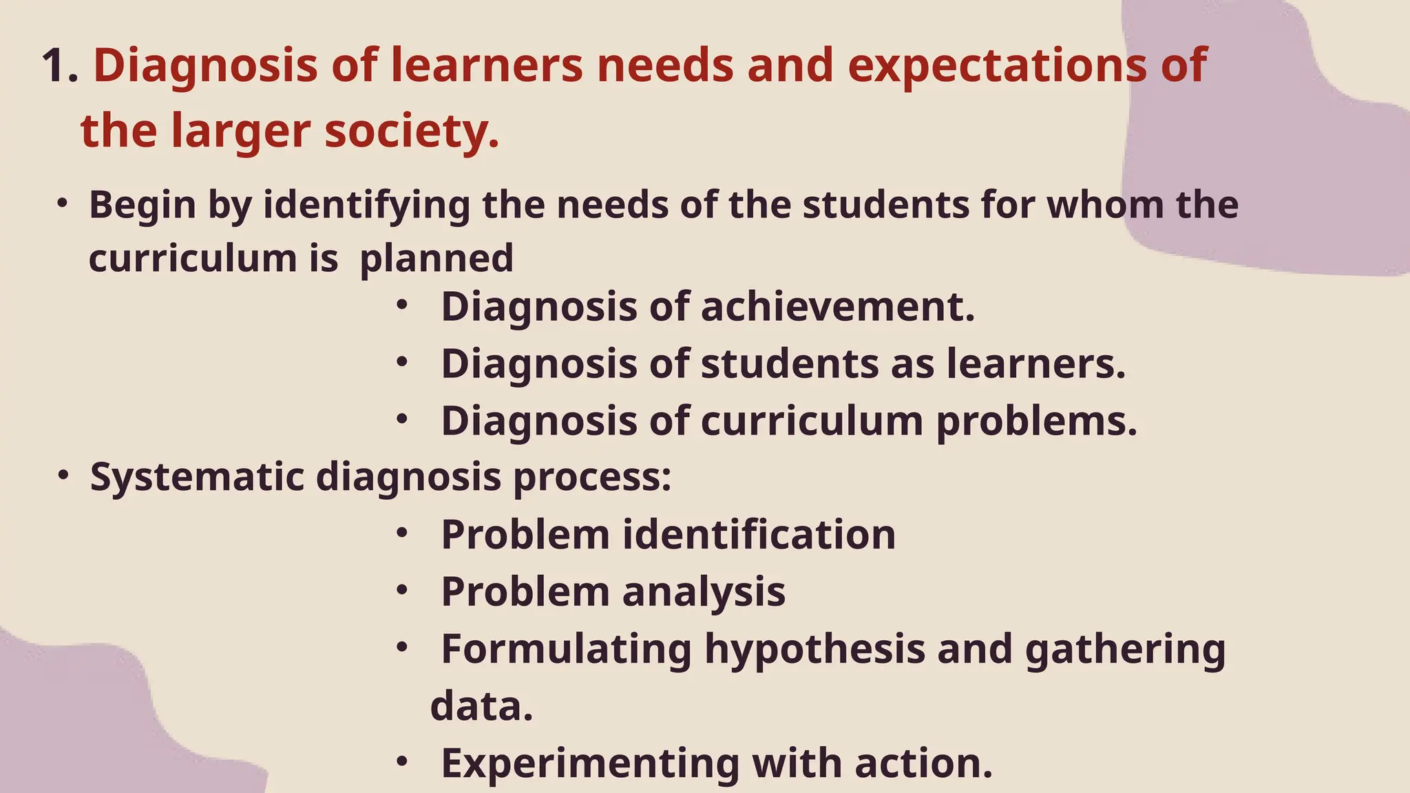 1. Diagnosis of learners needs and expectations of
the larger society.
• Begin by identifying the needs of the students for whom the
curriculum is planned
• Diagnosis of achievement.
• Diagnosis of students as learners.
• Diagnosis of curriculum problems.
• Systematic diagnosis process:
• Problem identification
• Problem analysis
• Formulating hypothesis and gathering
data.
• Experimenting with action.
 