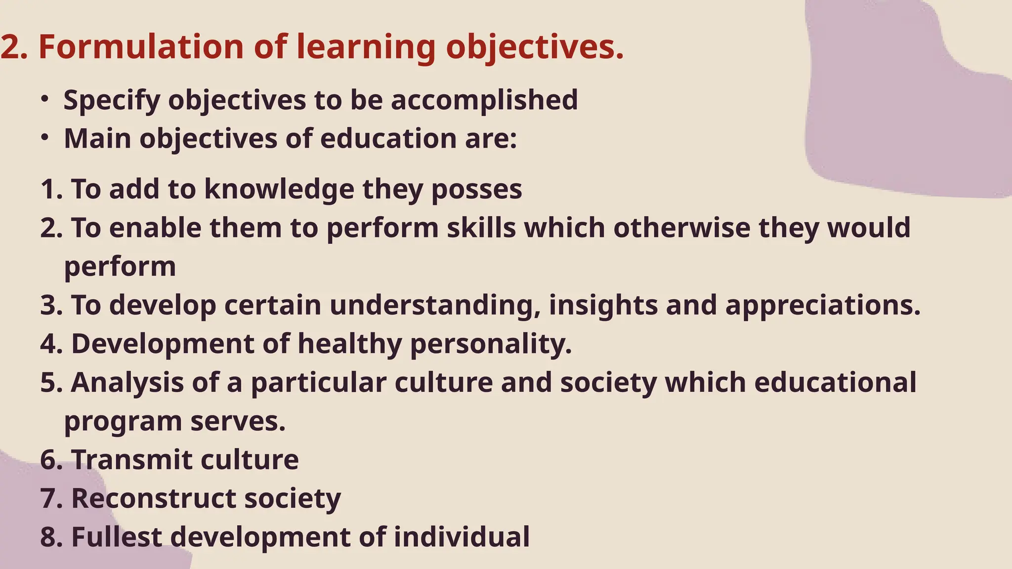 2. Formulation of learning objectives.
• Specify objectives to be accomplished
• Main objectives of education are:
1. To add to knowledge they posses
2. To enable them to perform skills which otherwise they would
perform
3. To develop certain understanding, insights and appreciations.
4. Development of healthy personality.
5. Analysis of a particular culture and society which educational
program serves.
6. Transmit culture
7. Reconstruct society
8. Fullest development of individual
 