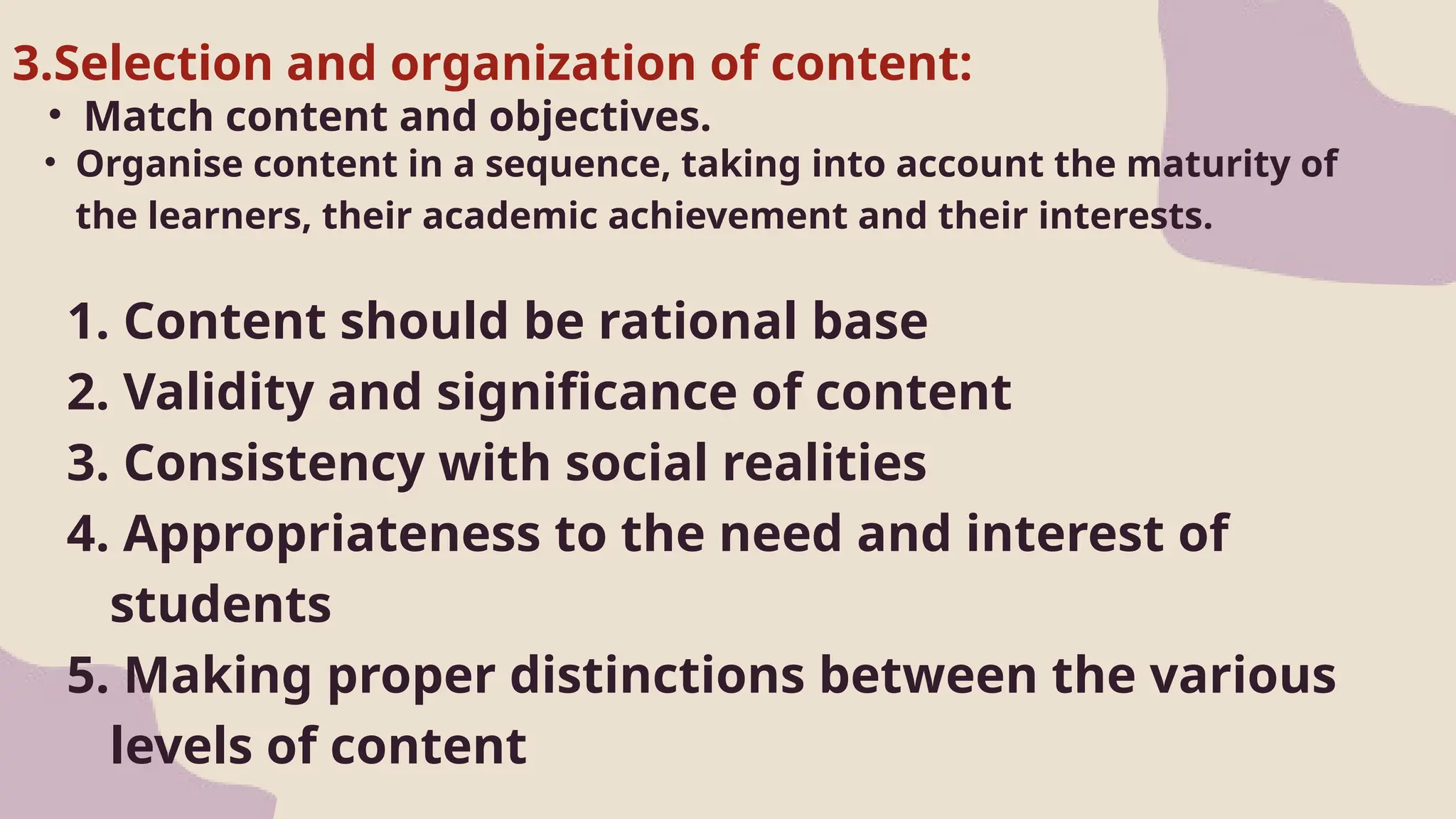 • Match content and objectives.
1. Content should be rational base
2. Validity and significance of content
3. Consistency with social realities
4. Appropriateness to the need and interest of
students
5. Making proper distinctions between the various
levels of content
3.Selection and organization of content:
• Organise content in a sequence, taking into account the maturity of
the learners, their academic achievement and their interests.
 
