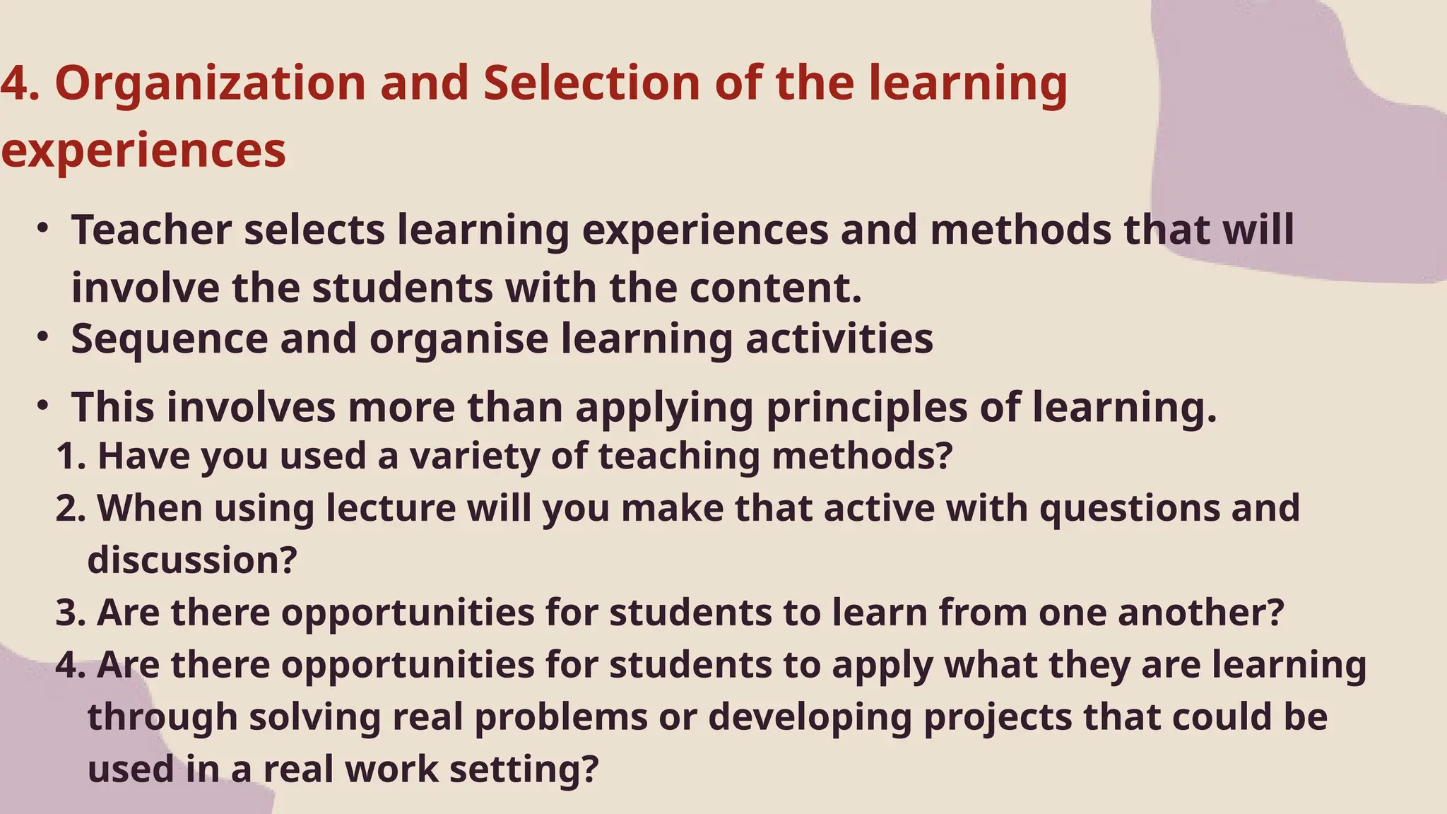 • Teacher selects learning experiences and methods that will
involve the students with the content.
1. Have you used a variety of teaching methods?
2. When using lecture will you make that active with questions and
discussion?
3. Are there opportunities for students to learn from one another?
4. Are there opportunities for students to apply what they are learning
through solving real problems or developing projects that could be
used in a real work setting?
4. Organization and Selection of the learning
experiences
• Sequence and organise learning activities
• This involves more than applying principles of learning.
 