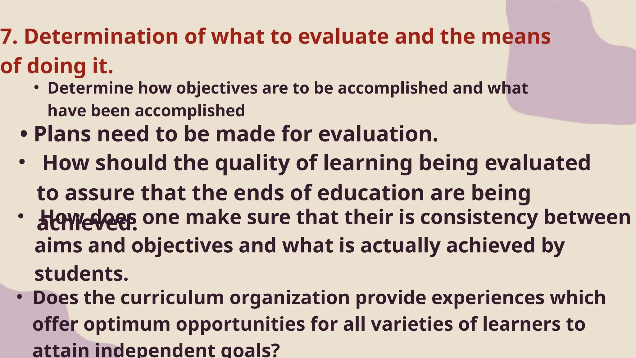 • Determine how objectives are to be accomplished and what
have been accomplished
• Plans need to be made for evaluation.
7. Determination of what to evaluate and the means
of doing it.
• How should the quality of learning being evaluated
to assure that the ends of education are being
achieved.
• How does one make sure that their is consistency between
aims and objectives and what is actually achieved by
students.
• Does the curriculum organization provide experiences which
offer optimum opportunities for all varieties of learners to
attain independent goals?
 