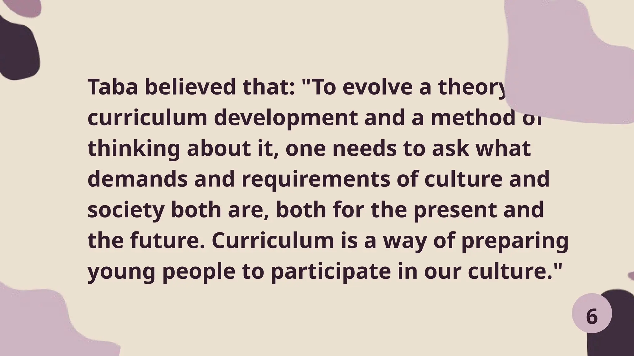Taba believed that: "To evolve a theory of
curriculum development and a method of
thinking about it, one needs to ask what
demands and requirements of culture and
society both are, both for the present and
the future. Curriculum is a way of preparing
young people to participate in our culture."
6
 