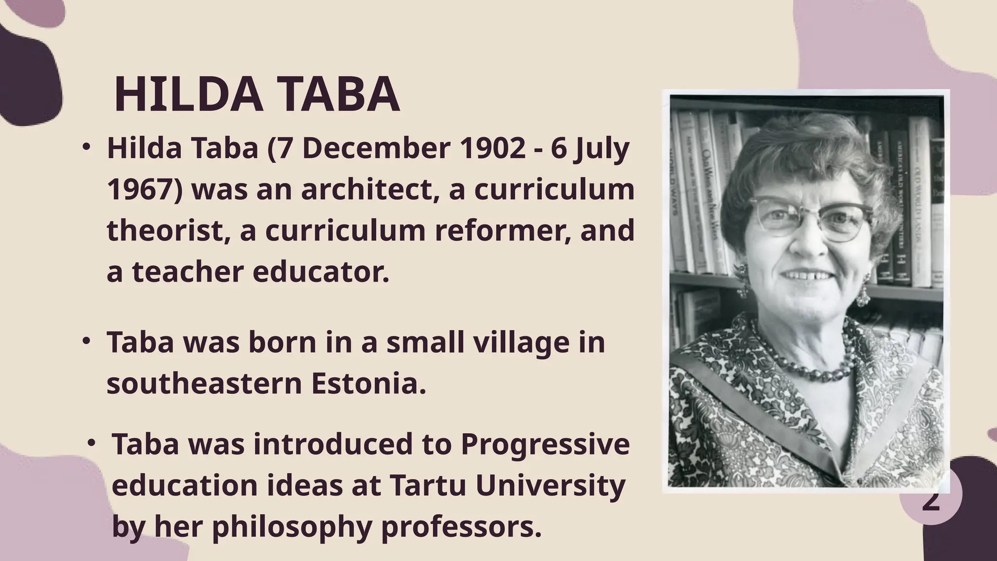 • Hilda Taba (7 December 1902 - 6 July
1967) was an architect, a curriculum
theorist, a curriculum reformer, and
a teacher educator.
HILDA TABA
2
• Taba was born in a small village in
southeastern Estonia.
• Taba was introduced to Progressive
education ideas at Tartu University
by her philosophy professors.
 