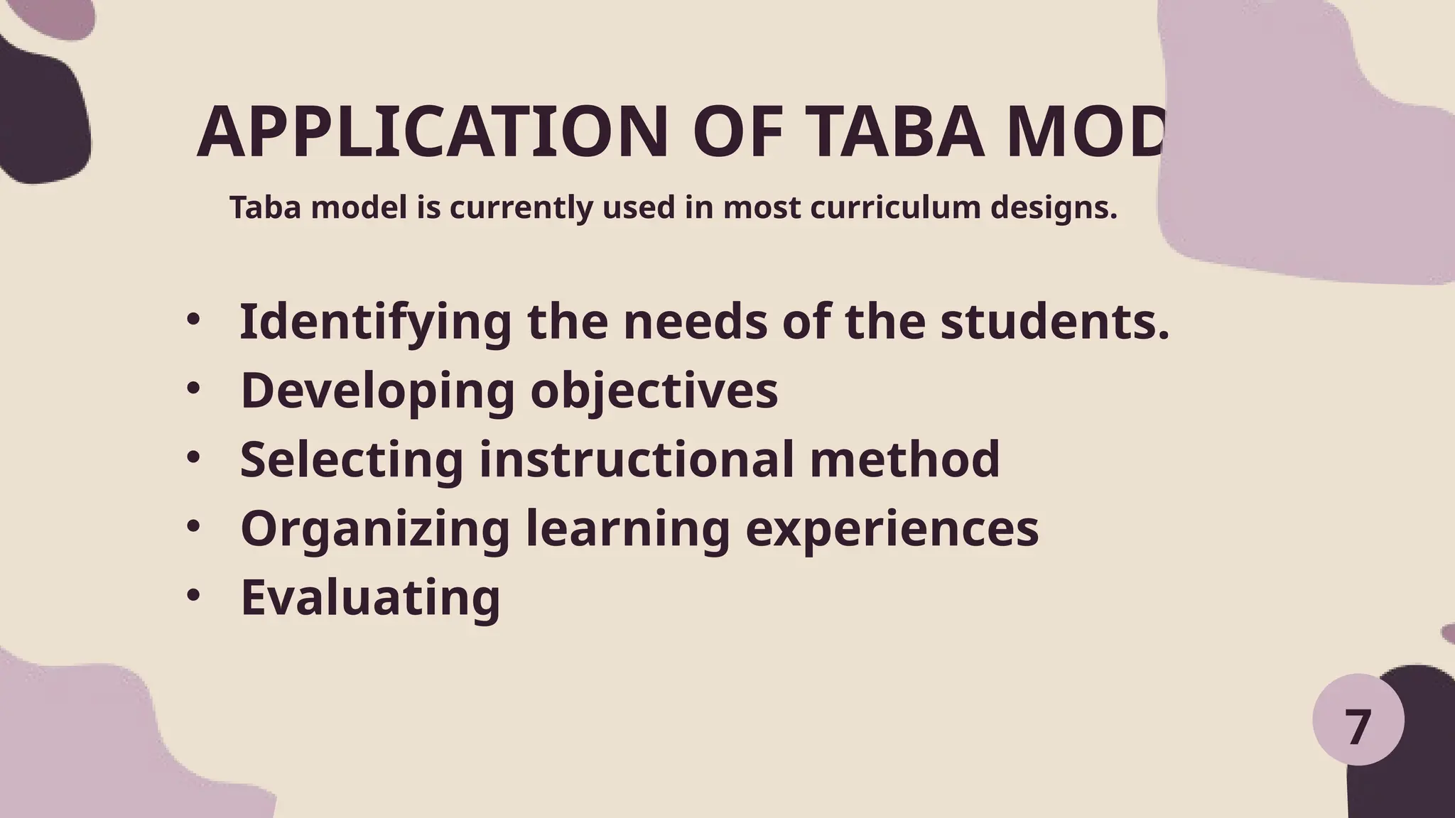APPLICATION OF TABA MODEL
Taba model is currently used in most curriculum designs.
7
• Identifying the needs of the students.
• Developing objectives
• Selecting instructional method
• Organizing learning experiences
• Evaluating
 