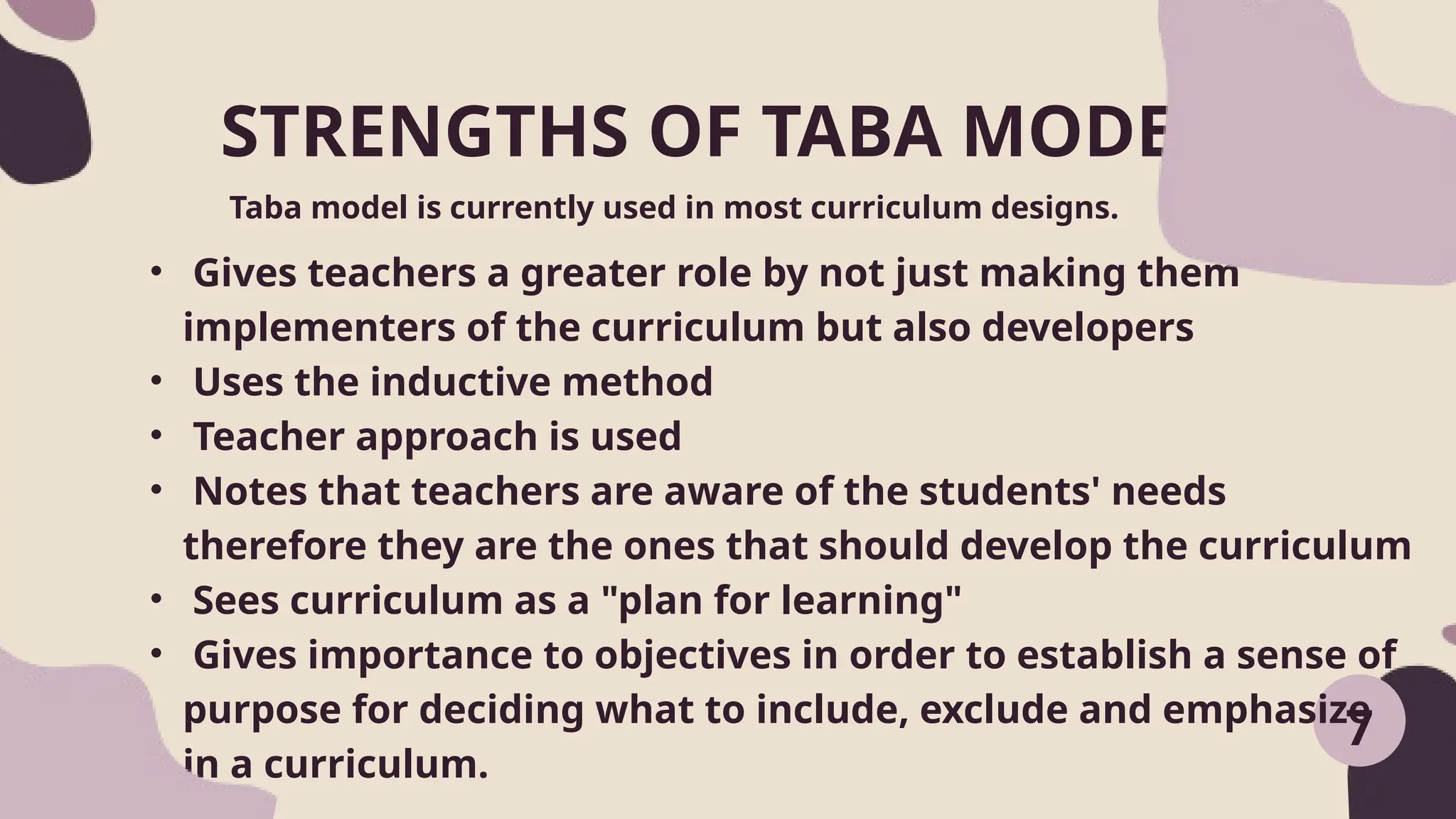 STRENGTHS OF TABA MODEL:
Taba model is currently used in most curriculum designs.
7
• Gives teachers a greater role by not just making them
implementers of the curriculum but also developers
• Uses the inductive method
• Teacher approach is used
• Notes that teachers are aware of the students' needs
therefore they are the ones that should develop the curriculum
• Sees curriculum as a "plan for learning"
• Gives importance to objectives in order to establish a sense of
purpose for deciding what to include, exclude and emphasize
in a curriculum.
 