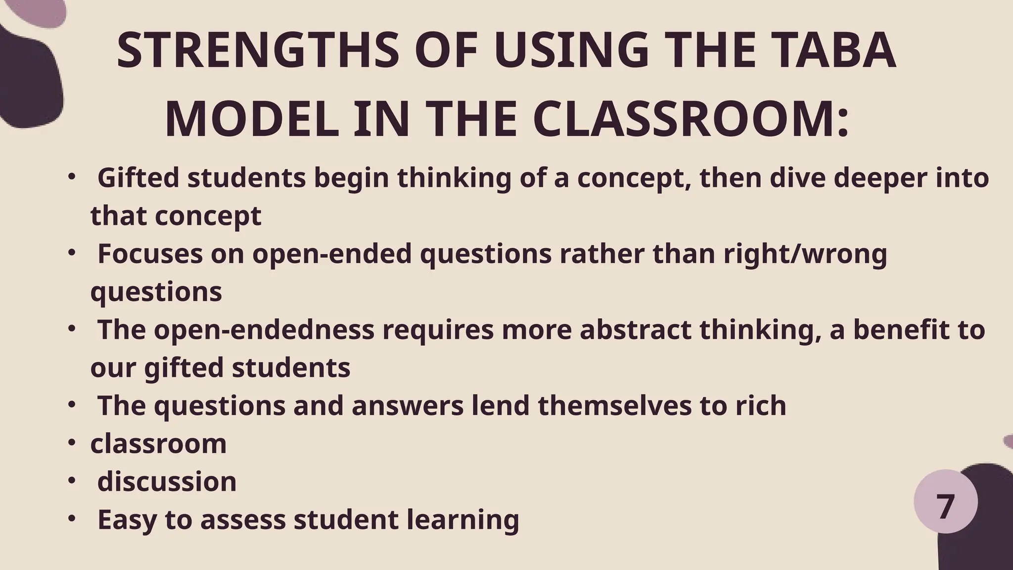 STRENGTHS OF USING THE TABA
MODEL IN THE CLASSROOM:
7
• Gifted students begin thinking of a concept, then dive deeper into
that concept
• Focuses on open-ended questions rather than right/wrong
questions
• The open-endedness requires more abstract thinking, a benefit to
our gifted students
• The questions and answers lend themselves to rich
• classroom
• discussion
• Easy to assess student learning
 