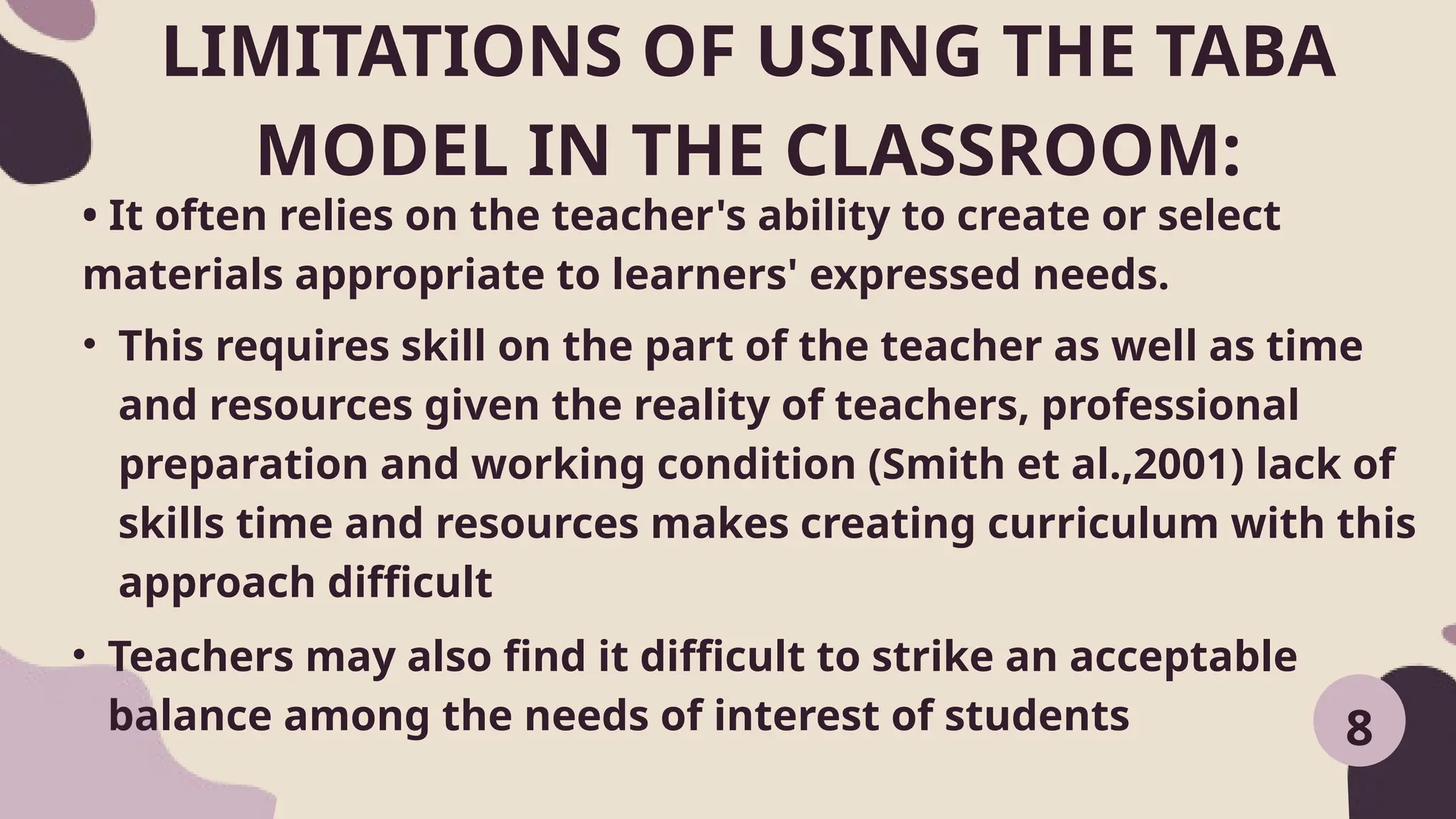 LIMITATIONS OF USING THE TABA
MODEL IN THE CLASSROOM:
• It often relies on the teacher's ability to create or select
materials appropriate to learners' expressed needs.
8
• This requires skill on the part of the teacher as well as time
and resources given the reality of teachers, professional
preparation and working condition (Smith et al.,2001) lack of
skills time and resources makes creating curriculum with this
approach difficult
• Teachers may also find it difficult to strike an acceptable
balance among the needs of interest of students
 