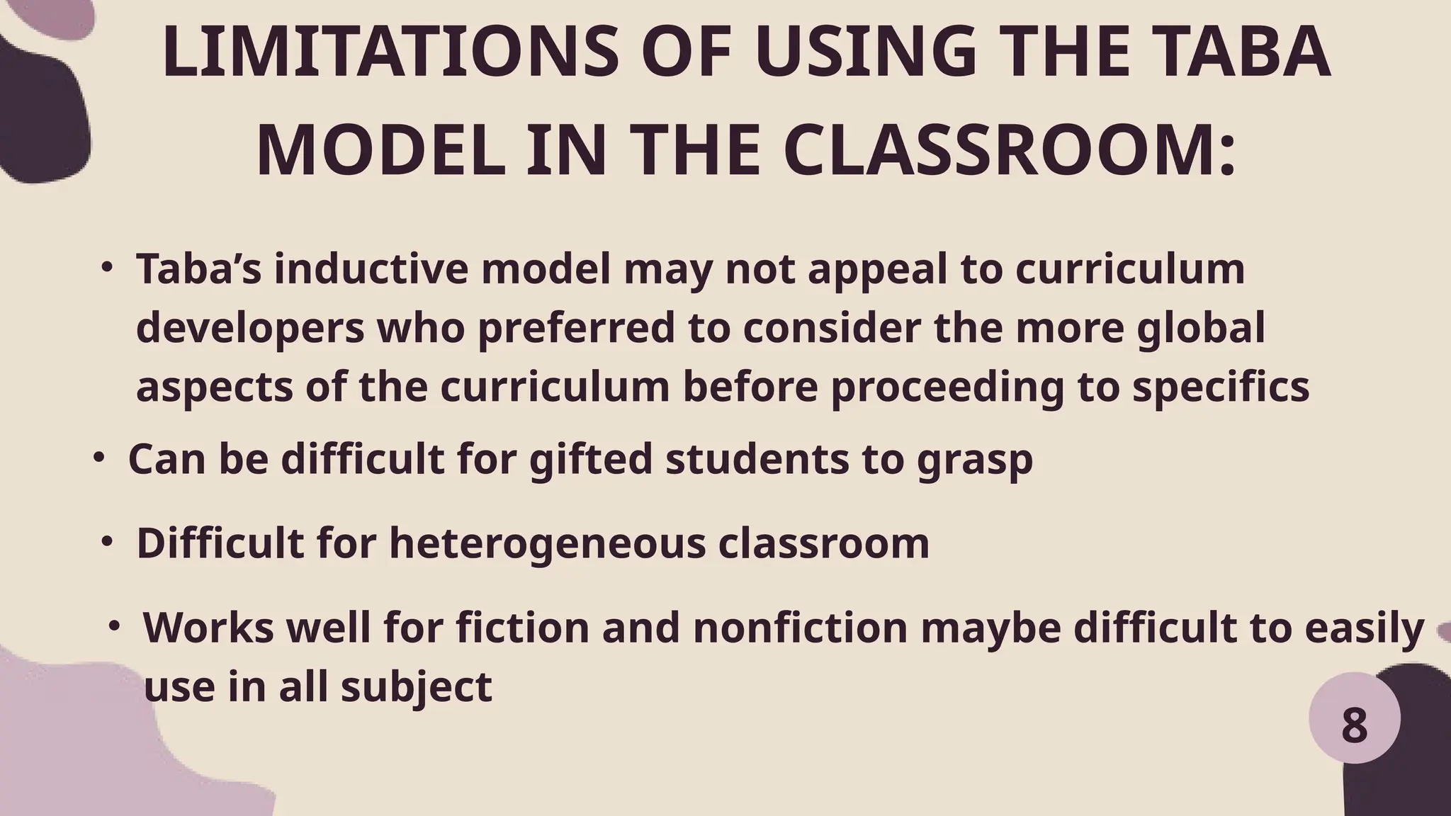 LIMITATIONS OF USING THE TABA
MODEL IN THE CLASSROOM:
• Taba’s inductive model may not appeal to curriculum
developers who preferred to consider the more global
aspects of the curriculum before proceeding to specifics
8
• Can be difficult for gifted students to grasp
• Difficult for heterogeneous classroom
• Works well for fiction and nonfiction maybe difficult to easily
use in all subject
 