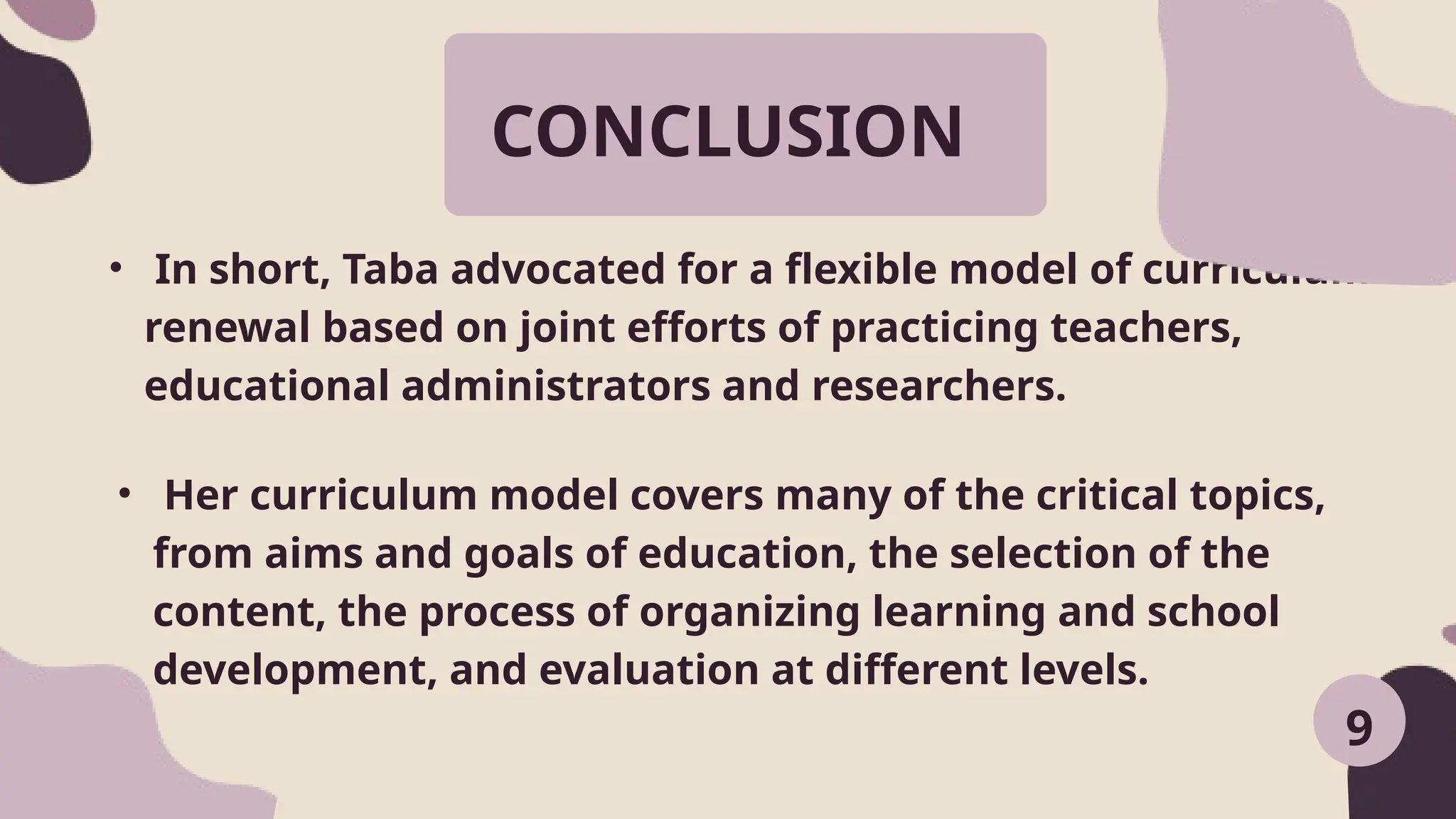CONCLUSION
• In short, Taba advocated for a flexible model of curriculum
renewal based on joint efforts of practicing teachers,
educational administrators and researchers.
9
• Her curriculum model covers many of the critical topics,
from aims and goals of education, the selection of the
content, the process of organizing learning and school
development, and evaluation at different levels.
 