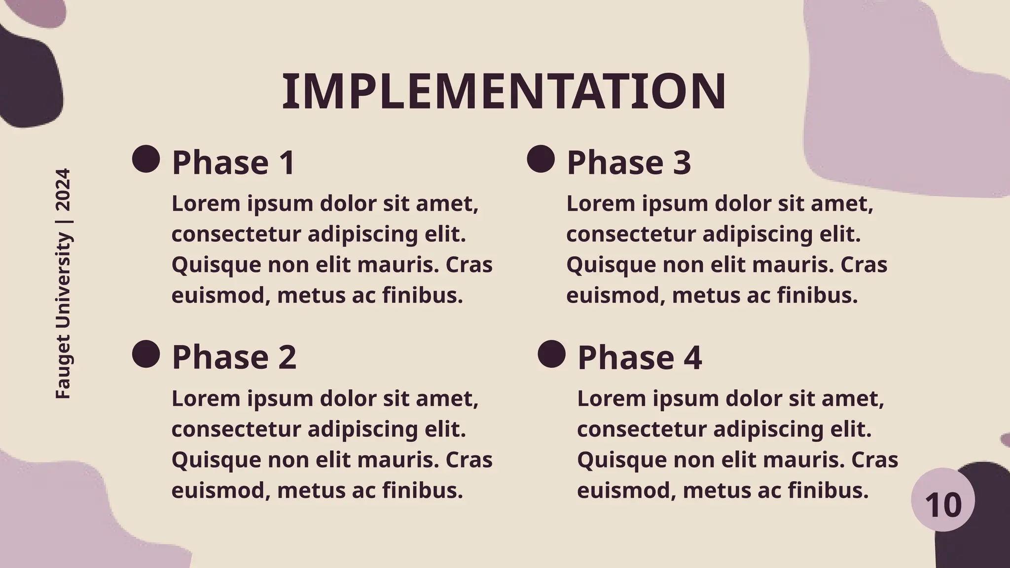 IMPLEMENTATION
Fauget
University
|
2024
Phase 1
Lorem ipsum dolor sit amet,
consectetur adipiscing elit.
Quisque non elit mauris. Cras
euismod, metus ac finibus.
Lorem ipsum dolor sit amet,
consectetur adipiscing elit.
Quisque non elit mauris. Cras
euismod, metus ac finibus.
Phase 3
Lorem ipsum dolor sit amet,
consectetur adipiscing elit.
Quisque non elit mauris. Cras
euismod, metus ac finibus.
Phase 4
Lorem ipsum dolor sit amet,
consectetur adipiscing elit.
Quisque non elit mauris. Cras
euismod, metus ac finibus.
10
Phase 2
 