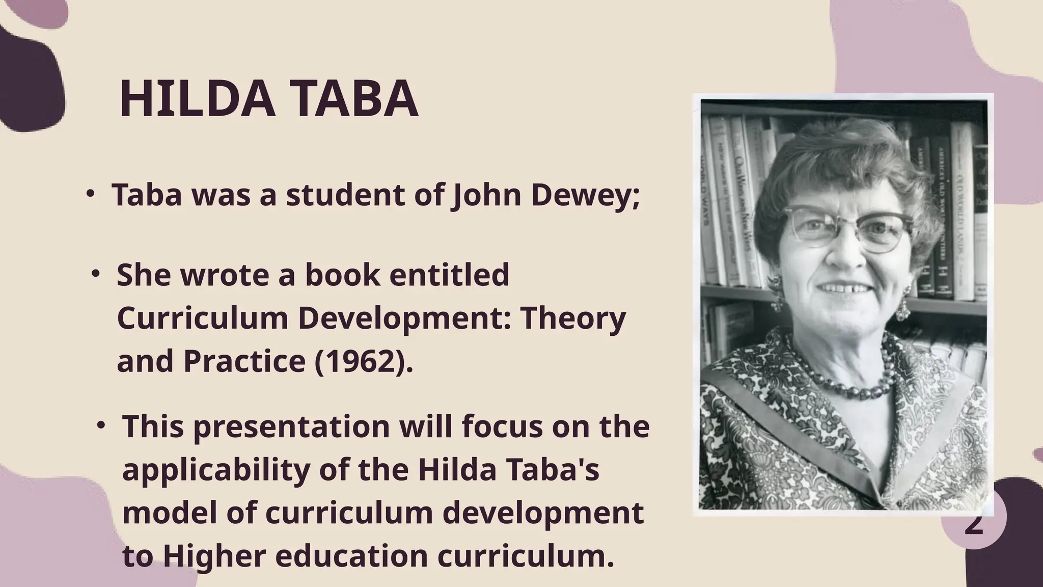 • Taba was a student of John Dewey;
HILDA TABA
2
• She wrote a book entitled
Curriculum Development: Theory
and Practice (1962).
• This presentation will focus on the
applicability of the Hilda Taba's
model of curriculum development
to Higher education curriculum.
 