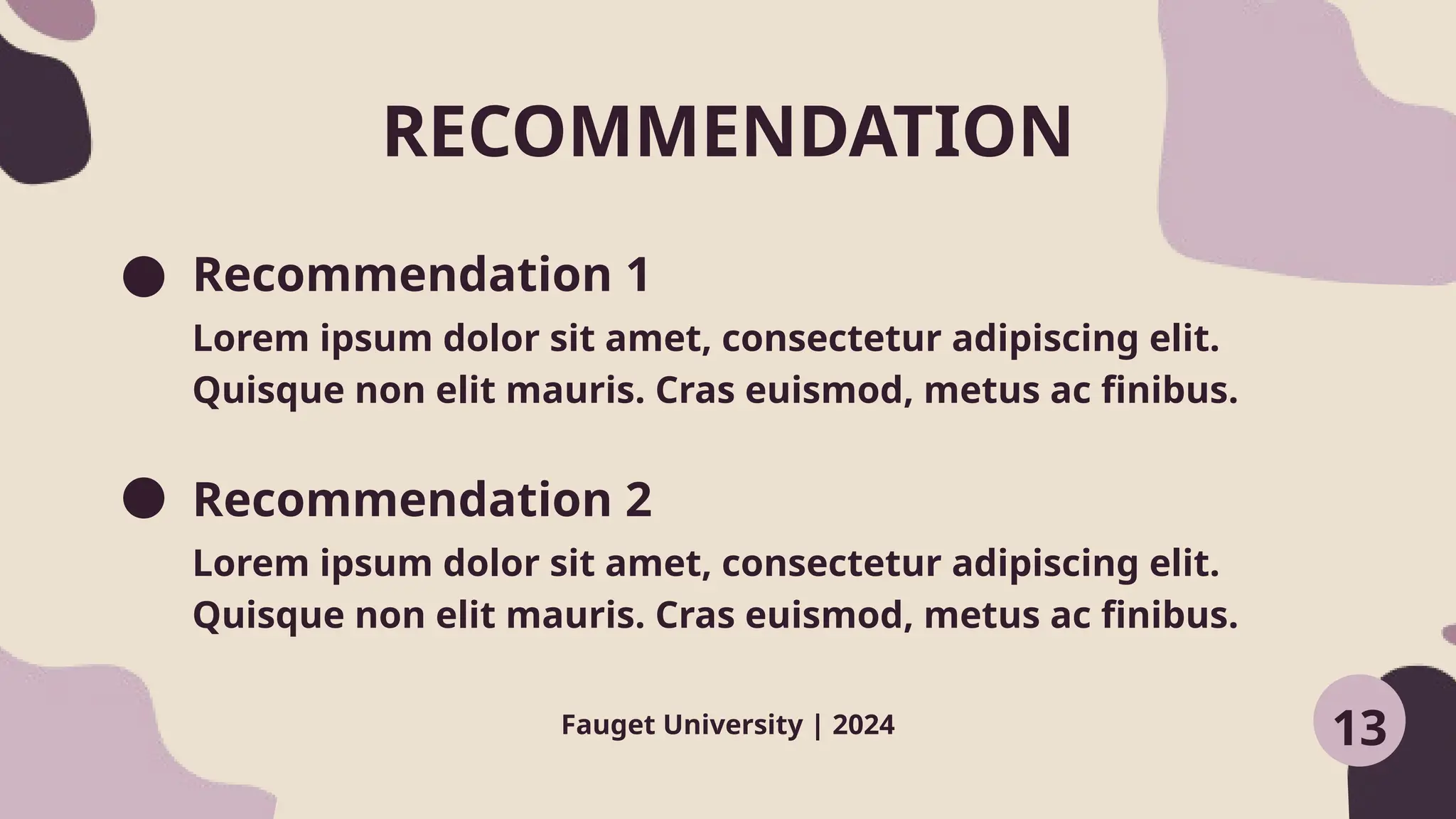 Recommendation 1
Recommendation 2
Lorem ipsum dolor sit amet, consectetur adipiscing elit.
Quisque non elit mauris. Cras euismod, metus ac finibus.
Lorem ipsum dolor sit amet, consectetur adipiscing elit.
Quisque non elit mauris. Cras euismod, metus ac finibus.
RECOMMENDATION
Fauget University | 2024 13
 