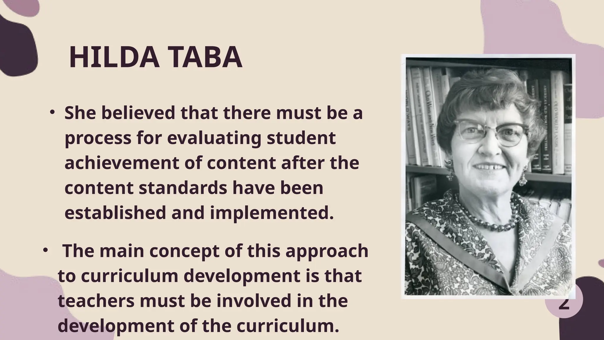 • She believed that there must be a
process for evaluating student
achievement of content after the
content standards have been
established and implemented.
HILDA TABA
2
• The main concept of this approach
to curriculum development is that
teachers must be involved in the
development of the curriculum.
 