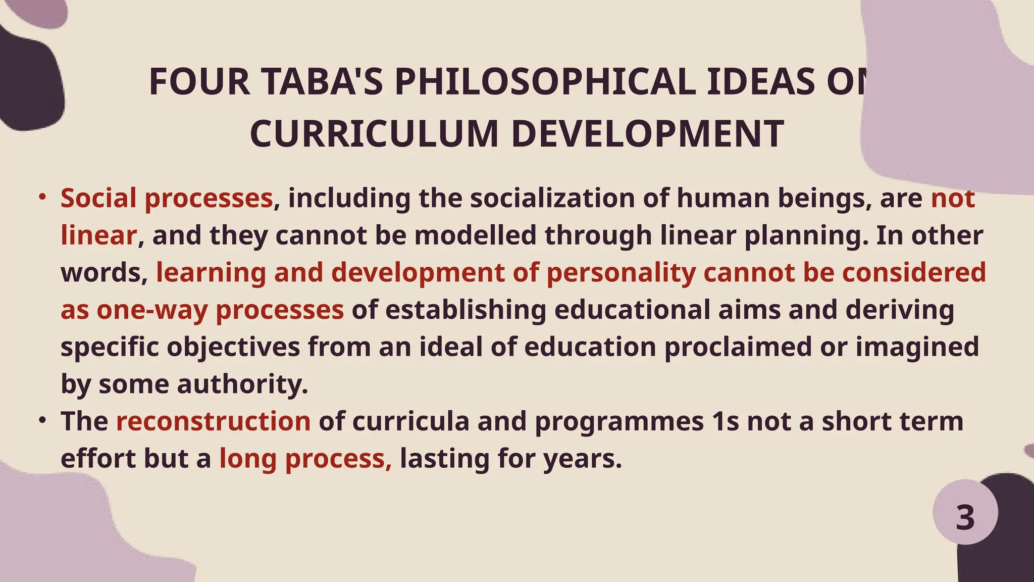• Social processes, including the socialization of human beings, are not
linear, and they cannot be modelled through linear planning. In other
words, learning and development of personality cannot be considered
as one-way processes of establishing educational aims and deriving
specific objectives from an ideal of education proclaimed or imagined
by some authority.
• The reconstruction of curricula and programmes 1s not a short term
effort but a long process, lasting for years.
3
FOUR TABA'S PHILOSOPHICAL IDEAS ON
CURRICULUM DEVELOPMENT
 