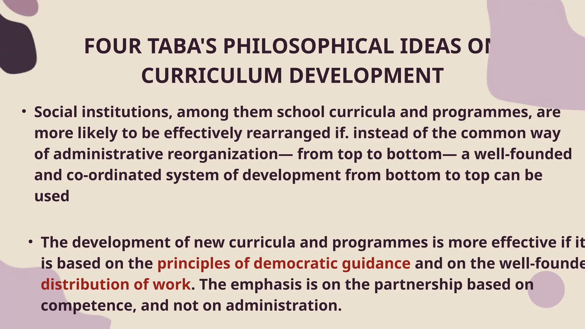 • Social institutions, among them school curricula and programmes, are
more likely to be effectively rearranged if. instead of the common way
of administrative reorganization— from top to bottom— a well-founded
and co-ordinated system of development from bottom to top can be
used
FOUR TABA'S PHILOSOPHICAL IDEAS ON
CURRICULUM DEVELOPMENT
• The development of new curricula and programmes is more effective if it
is based on the principles of democratic guidance and on the well-founde
distribution of work. The emphasis is on the partnership based on
competence, and not on administration.
 