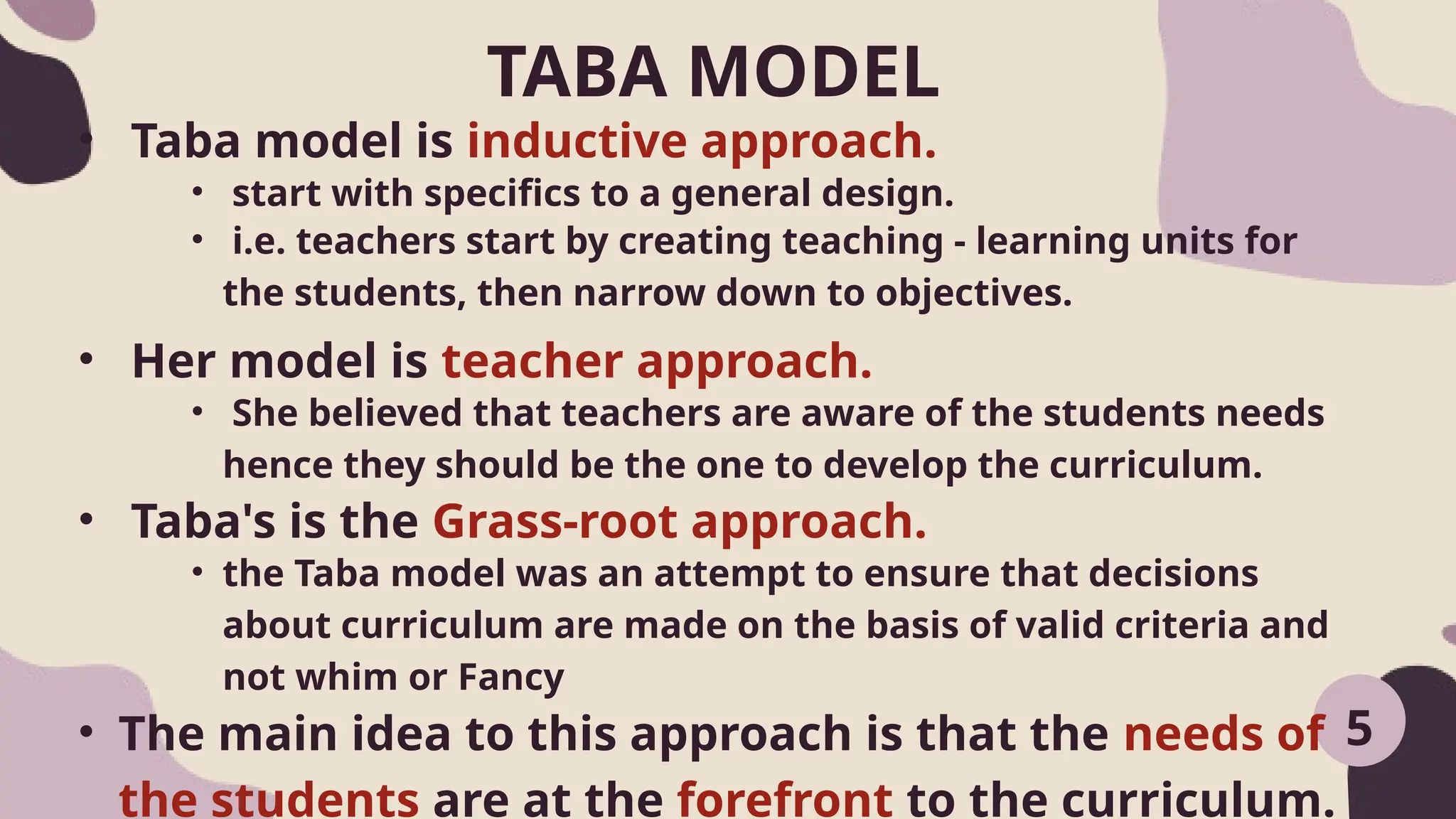 TABA MODEL
5
• Taba model is inductive approach.
• start with specifics to a general design.
• i.e. teachers start by creating teaching - learning units for
the students, then narrow down to objectives.
• Her model is teacher approach.
• She believed that teachers are aware of the students needs
hence they should be the one to develop the curriculum.
• Taba's is the Grass-root approach.
• the Taba model was an attempt to ensure that decisions
about curriculum are made on the basis of valid criteria and
not whim or Fancy
• The main idea to this approach is that the needs of
the students are at the forefront to the curriculum.
 