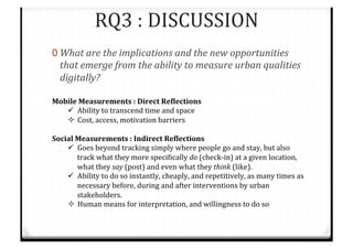 RQ3%:%DISCUSSION%
0 What#are#the#implications#and#the#new#opportunities#
that#emerge#from#the#ability#to#measure#urban#qualities#
digitally?%
Mobile$Measurements$:$Direct$ReRlections$
"  Ability%to%transcend%time%and%space%
#  Cost,%access,%motivation%barriers%%
%
Social$Measurements$:$Indirect$ReRlections$
"  Goes%beyond%tracking%simply%where%people%go%and%stay,%but%also%
track%what%they%more%speciTically%do%(checkCin)%at%a%given%location,%
what%they%say%(post)%and%even%what%they%think%(like).%
"  Ability%to%do%so%instantly,%cheaply,%and%repetitively,%as%many%times%as%
necessary%before,%during%and%after%interventions%by%urban%
stakeholders.%
#  Human%means%for%interpretation,%and%willingness%to%do%so%
%
%
%
%
 