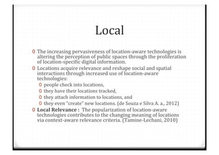 Local%
0  The%increasing%pervasiveness%of%locationCaware%technologies%is%
altering%the%perception%of%public%spaces%through%the%proliferation%
of%locationCspeciTic%digital%information.%%
0  Locations%acquire%relevance%and%reshape%social%and%spatial%
interactions%through%increased%use%of%locationCaware%
technologies:%%
0  people%check%into%locations,%%
0  they%have%their%locations%tracked,%%
0  they%attach%information%to%locations,%and%%
0  they%even%“create”%new%locations.%(de%Souza%e%Silva%A.%a.,%2012)%
0  Local$Relevance$:$$The%popularization%of%locationCaware%
technologies%contributes%to%the%changing%meaning%of%locations%
via%contextCaware%relevance%criteria.%(TamineCLechani,%2010)%
 