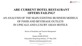ARE CURRENT HOTEL RESTAURANT
OFFERS FAILING?
AN ANALYSIS OF THE MAIN EXISTING BUSINESS MODELS
OF FOOD AND BEVERAGE OUTLETS
IN UPSCALE AND LUXURY ASIAN HOTELS
Doctor of Hospitality and Tourism Management
By
Damien MARCHENAY
Polytechnic Hong Kong Defense, 27th May 2020
(Damien.marchenay@gmail.com)
1
Damien Marchenay Doctor of Hospitality and Tourism
Management
 
