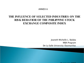 Jeaneth Michelle L. Balaba MBA Program De La Salle University-Dasmariñas 26 January 2008 THE INFLUENCE OF SELECTED INDUSTRIES ON THE RISK BEHAVIOR OF THE PHILIPPINE STOCK EXCHANGE COMPOSITE INDEX ANNEX A 