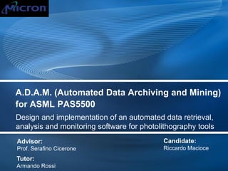 A.D.A.M. (Automated Data Archiving and Mining)
for ASML PAS5500
Design and implementation of an automated data retrieval,
analysis and monitoring software for photolithography tools
Advisor:
Prof. Serafino Cicerone
Candidate:
Riccardo Macioce
Tutor:
Armando Rossi
 