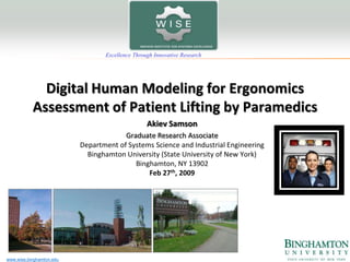 Excellence Through Innovative Research




             Digital Human Modeling for Ergonomics
           Assessment of Patient Lifting by Paramedics
                                                 Akiev Samson
                                       Graduate Research Associate
                          Department of Systems Science and Industrial Engineering
                            Binghamton University (State University of New York)
                                          Binghamton, NY 13902
                                              Feb 27th, 2009




www.wise.binghamton.edu
 