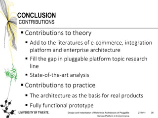 27/9/14Design and Instantiation of Reference Architecture of Pluggable
Service Platform in E-Commerce
26
CONCLUSION
CONTRIBUTIONS
 Contributions to theory
 Add to the literatures of e-commerce, integration
platform and enterprise architecture
 Fill the gap in pluggable platform topic research
line
 State-of-the-art analysis
 Contributions to practice
 The architecture as the basis for real products
 Fully functional prototype
 