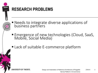  Needs to integrate diverse applications of
business partners
 Emergence of new technologies (Cloud, SaaS,
Mobile, Social Media)
 Lack of suitable E-commerce platform
27/9/14Design and Instantiation of Reference Architecture of Pluggable
Service Platform in E-Commerce
3
RESEARCH PROBLEMS
 