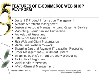  Content & Product Information Management
 Website Storefront Management
 Customer Account Management and Customer Service
 Marketing, Promotion and Conversion
 Analytic and Reporting
 Data Repository & Search
 Rich Web and Client Presentation
 Stable Core Web Framework
 Shopping Cart and Payment (Transaction Processing)
 Order Management & Fulfilment System
 Shipping, logistic/distribution, and warehousing
 Back-office Integration
 Social Media Integration
 (Multi) Channel Management
27/9/14Design and Instantiation of Reference Architecture of Pluggable
Service Platform in E-Commerce
30
FEATURES OF E-COMMERCE WEB SHOP
PLATFORM
 