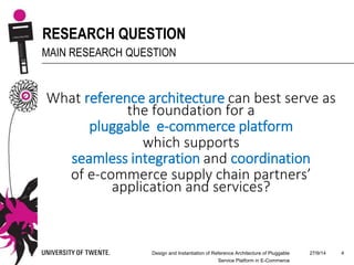 27/9/14Design and Instantiation of Reference Architecture of Pluggable
Service Platform in E-Commerce
4
RESEARCH QUESTION
MAIN RESEARCH QUESTION
What reference architecture can best serve as
the foundation for a
pluggable e-commerce platform
which supports
seamless integration and coordination
of e-commerce supply chain partners’
application and services?
 