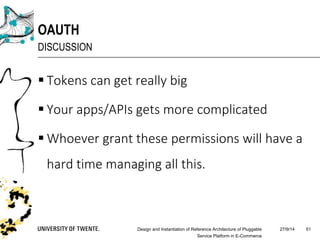 27/9/14Design and Instantiation of Reference Architecture of Pluggable
Service Platform in E-Commerce
51
OAUTH
DISCUSSION
 Tokens can get really big
 Your apps/APIs gets more complicated
 Whoever grant these permissions will have a
hard time managing all this.
 