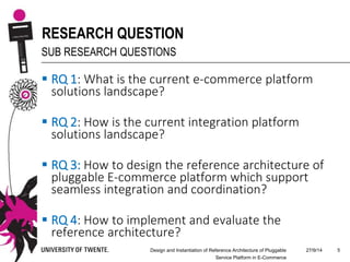 27/9/14Design and Instantiation of Reference Architecture of Pluggable
Service Platform in E-Commerce
5
RESEARCH QUESTION
SUB RESEARCH QUESTIONS
 RQ 1: What is the current e-commerce platform
solutions landscape?
 RQ 2: How is the current integration platform
solutions landscape?
 RQ 3: How to design the reference architecture of
pluggable E-commerce platform which support
seamless integration and coordination?
 RQ 4: How to implement and evaluate the
reference architecture?
 