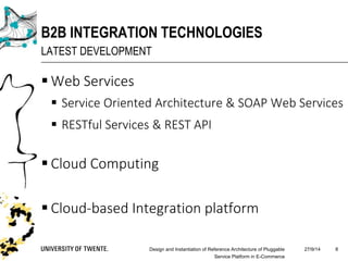  Web Services
 Service Oriented Architecture & SOAP Web Services
 RESTful Services & REST API
 Cloud Computing
 Cloud-based Integration platform
27/9/14Design and Instantiation of Reference Architecture of Pluggable
Service Platform in E-Commerce
8
B2B INTEGRATION TECHNOLOGIES
LATEST DEVELOPMENT
 