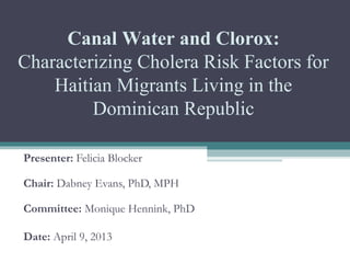   
 
 
Presenter: Felicia Blocker
 
Chair: Dabney Evans, PhD, MPH
Committee: Monique Hennink, PhD
Date: April 9, 2013
Canal Water and Clorox:
Characterizing Cholera Risk Factors for 
Haitian Migrants Living in the 
Dominican Republic
 